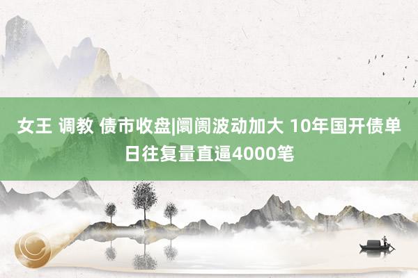 女王 调教 债市收盘|阛阓波动加大 10年国开债单日往复量直逼4000笔