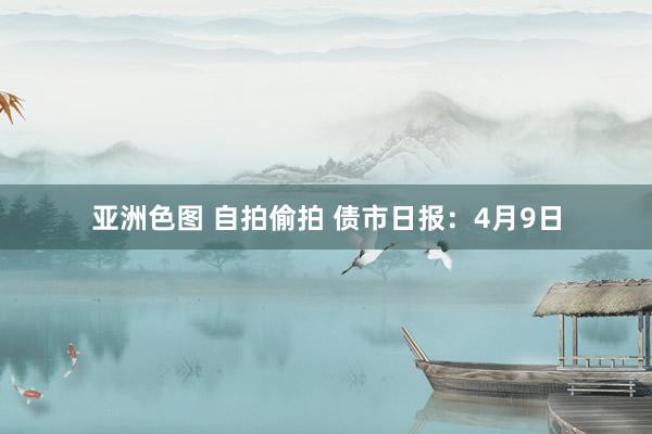 亚洲色图 自拍偷拍 债市日报：4月9日