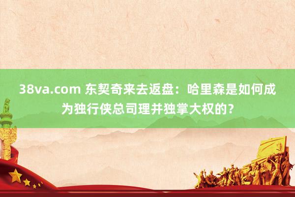 38va.com 东契奇来去返盘：哈里森是如何成为独行侠总司理并独掌大权的？