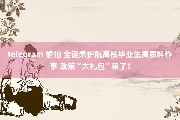 telegram 偷拍 全链条护航高校毕业生高质料作事 政策“大礼包”来了！