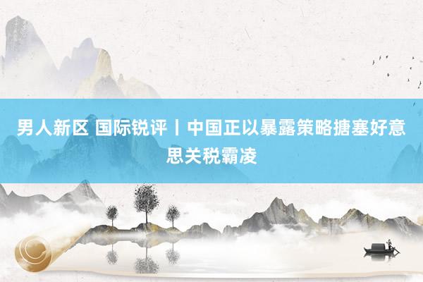 男人新区 国际锐评丨中国正以暴露策略搪塞好意思关税霸凌