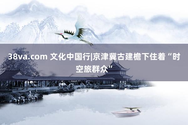 38va.com 文化中国行|京津冀古建檐下住着“时空旅群众”