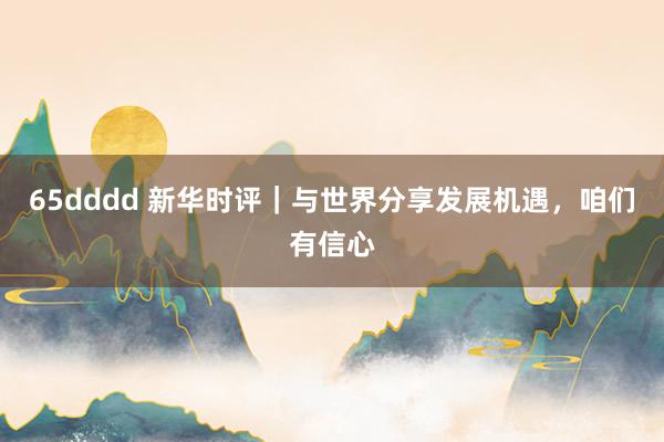 65dddd 新华时评｜与世界分享发展机遇，咱们有信心