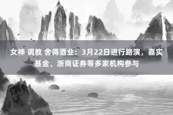 女神 调教 舍得酒业：3月22日进行路演，嘉实基金、浙商证券等多家机构参与