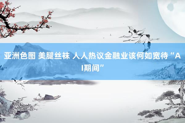 亚洲色图 美腿丝袜 人人热议金融业该何如宽待“AI期间”
