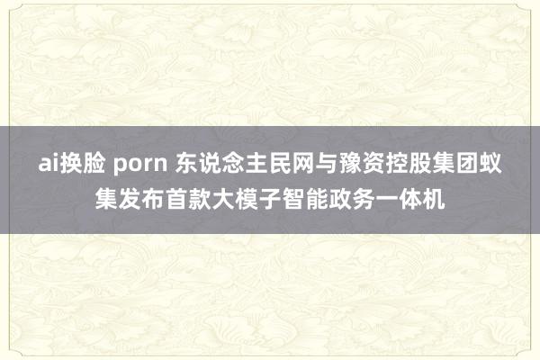ai换脸 porn 东说念主民网与豫资控股集团蚁集发布首款大模子智能政务一体机