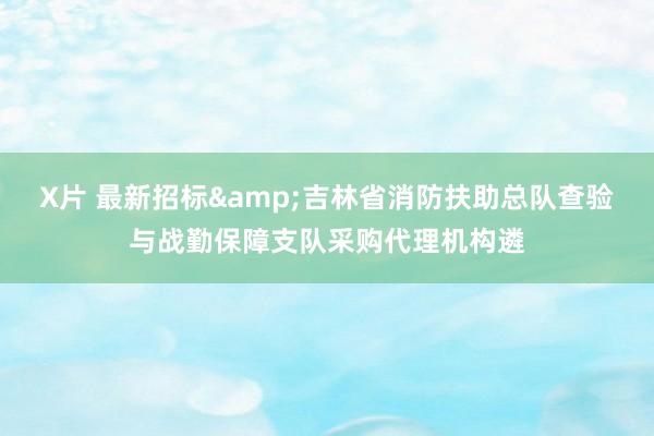 X片 最新招标&吉林省消防扶助总队查验与战勤保障支队采购代理机构遴