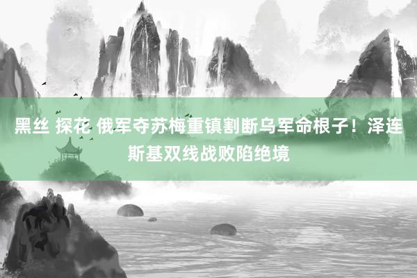 黑丝 探花 俄军夺苏梅重镇割断乌军命根子！泽连斯基双线战败陷绝境