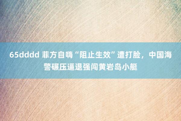 65dddd 菲方自嗨“阻止生效”遭打脸，中国海警碾压逼退强闯黄岩岛小艇