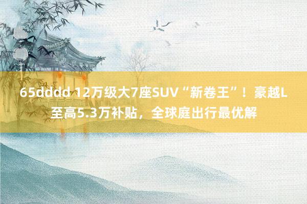 65dddd 12万级大7座SUV“新卷王”！豪越L至高5.3万补贴，全球庭出行最优解