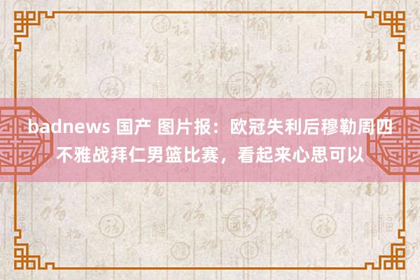 badnews 国产 图片报：欧冠失利后穆勒周四不雅战拜仁男篮比赛，看起来心思可以