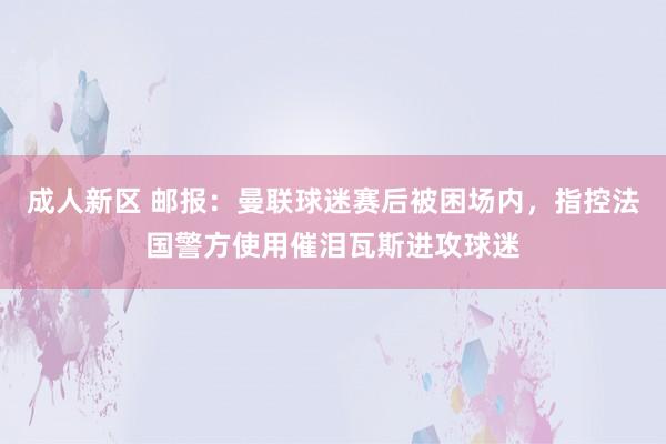 成人新区 邮报：曼联球迷赛后被困场内，指控法国警方使用催泪瓦斯进攻球迷