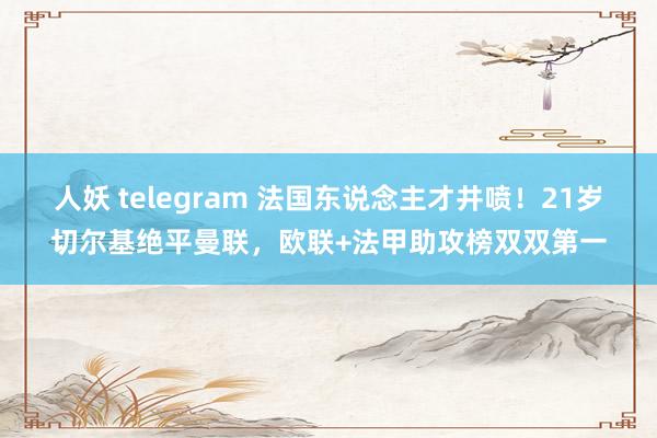 人妖 telegram 法国东说念主才井喷！21岁切尔基绝平曼联，欧联+法甲助攻榜双双第一