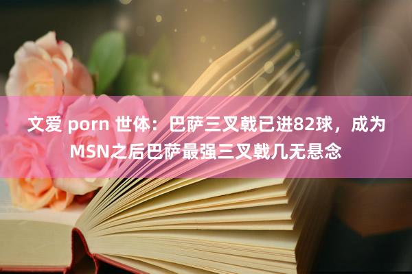 文爱 porn 世体：巴萨三叉戟已进82球，成为MSN之后巴萨最强三叉戟几无悬念