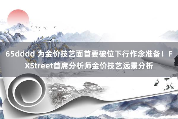 65dddd 为金价技艺面首要破位下行作念准备！FXStreet首席分析师金价技艺远景分析