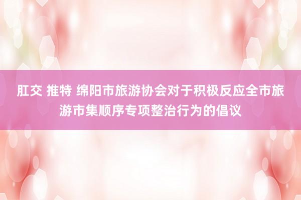肛交 推特 绵阳市旅游协会对于积极反应全市旅游市集顺序专项整治行为的倡议