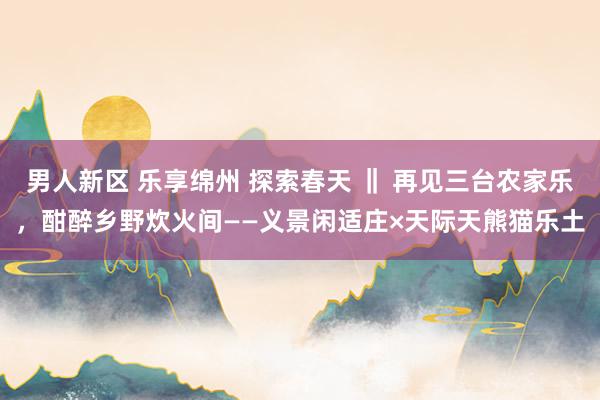男人新区 乐享绵州 探索春天 ‖ 再见三台农家乐，酣醉乡野炊火间——义景闲适庄×天际天熊猫乐土
