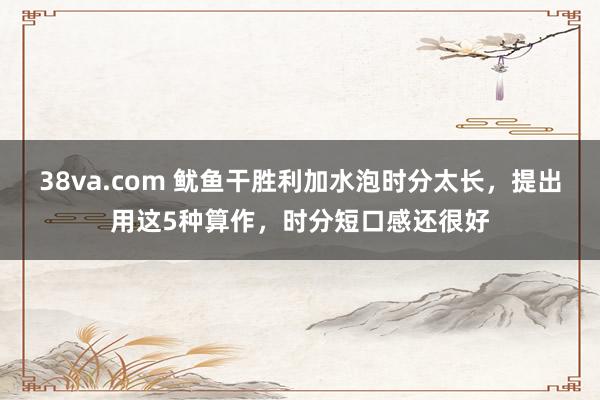 38va.com 鱿鱼干胜利加水泡时分太长，提出用这5种算作，时分短口感还很好
