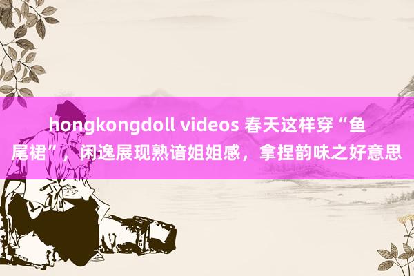 hongkongdoll videos 春天这样穿“鱼尾裙”，闲逸展现熟谙姐姐感，拿捏韵味之好意思