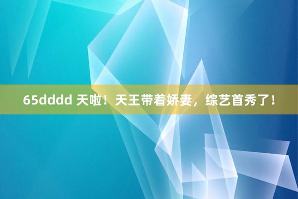 65dddd 天啦！天王带着娇妻，综艺首秀了！