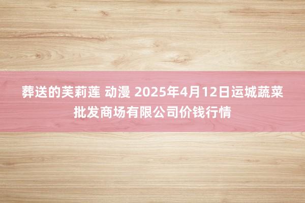葬送的芙莉莲 动漫 2025年4月12日运城蔬菜批发商场有限公司价钱行情