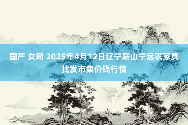国产 女同 2025年4月12日辽宁鞍山宁远农家具批发市集价钱行情