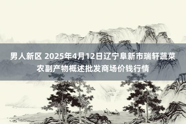 男人新区 2025年4月12日辽宁阜新市瑞轩蔬菜农副产物概述批发商场价钱行情