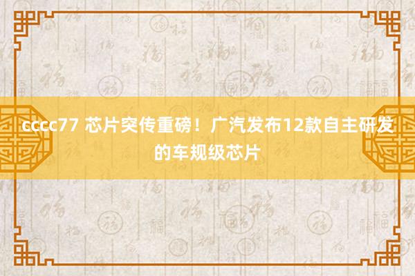 cccc77 芯片突传重磅！广汽发布12款自主研发的车规级芯片