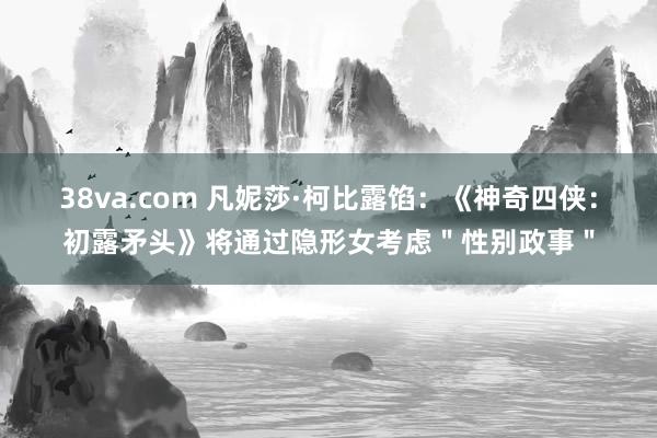 38va.com 凡妮莎·柯比露馅：《神奇四侠：初露矛头》将通过隐形女考虑＂性别政事＂