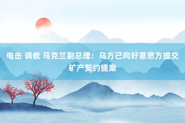 电击 调教 乌克兰副总理：乌方已向好意思方提交矿产契约提案