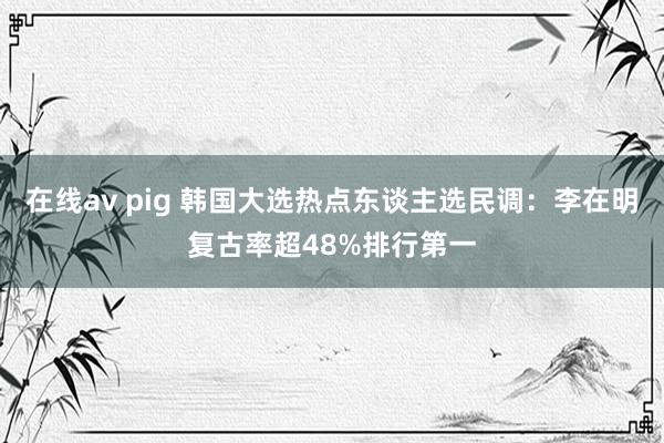在线av pig 韩国大选热点东谈主选民调：李在明复古率超48%排行第一