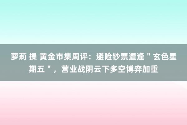 萝莉 操 黄金市集周评：避险钞票遭逢＂玄色星期五＂，营业战阴云下多空博弈加重