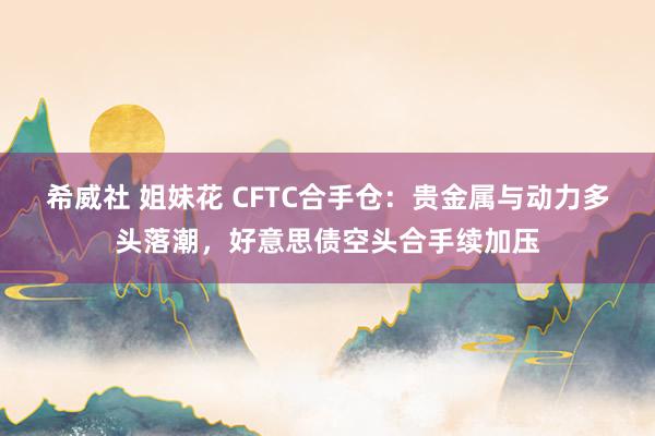 希威社 姐妹花 CFTC合手仓：贵金属与动力多头落潮，好意思债空头合手续加压