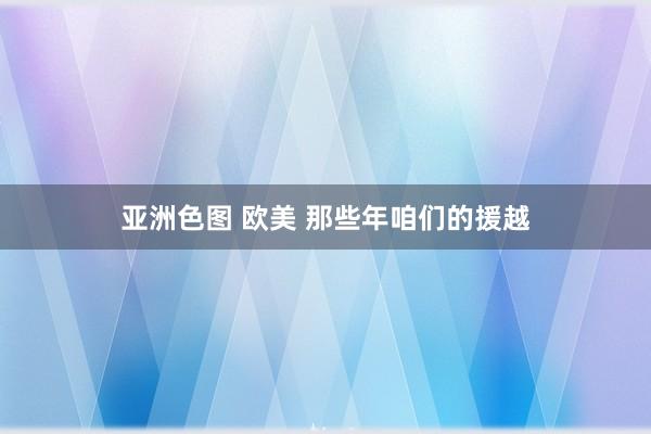 亚洲色图 欧美 那些年咱们的援越