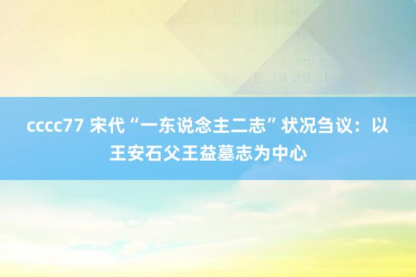 cccc77 宋代“一东说念主二志”状况刍议：以王安石父王益墓志为中心