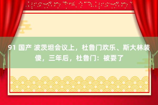 91 国产 波茨坦会议上，杜鲁门欢乐、斯大林装傻，三年后，杜鲁门：被耍了