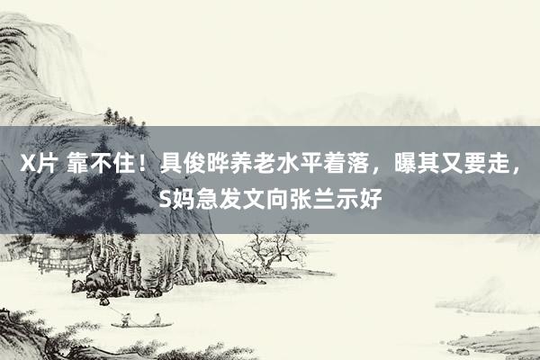 X片 靠不住！具俊晔养老水平着落，曝其又要走，S妈急发文向张兰示好
