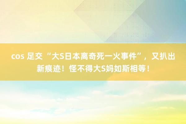 cos 足交 “大S日本离奇死一火事件”，又扒出新痕迹！怪不得大S妈如斯相等！