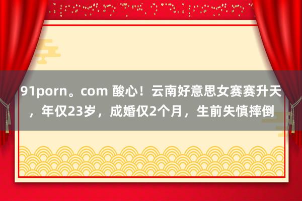 91porn。com 酸心！云南好意思女赛赛升天，年仅23岁，成婚仅2个月，生前失慎摔倒