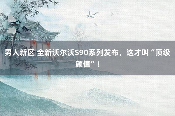 男人新区 全新沃尔沃S90系列发布，这才叫“顶级颜值”！