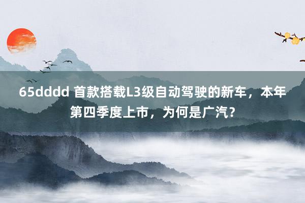 65dddd 首款搭载L3级自动驾驶的新车，本年第四季度上市，为何是广汽？