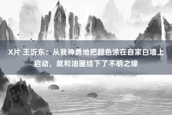X片 王沂东：从我神勇地把颜色涂在自家白墙上启动，就和油画结下了不明之缘