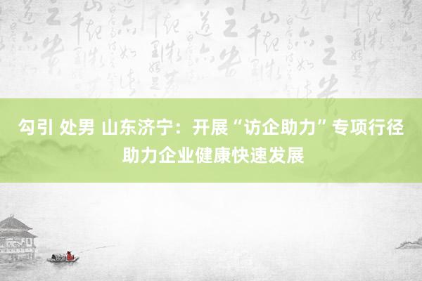 勾引 处男 山东济宁：开展“访企助力”专项行径 助力企业健康快速发展