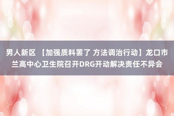 男人新区 【加强质料罢了 方法调治行动】龙口市兰高中心卫生院召开DRG开动解决责任不异会