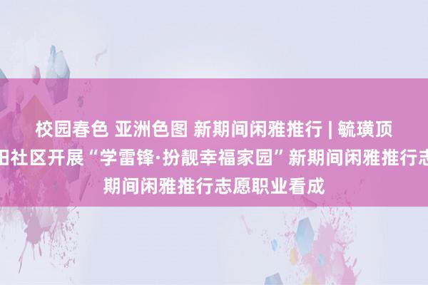 校园春色 亚洲色图 新期间闲雅推行 | 毓璜顶街说念大海阳社区开展“学雷锋·扮靓幸福家园”新期间闲雅推行志愿职业看成