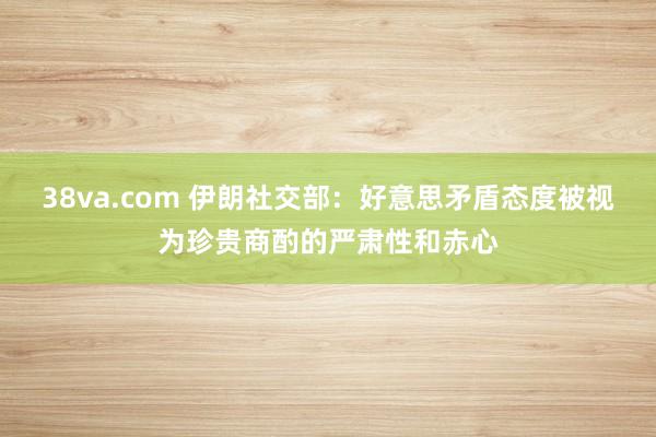 38va.com 伊朗社交部：好意思矛盾态度被视为珍贵商酌的严肃性和赤心