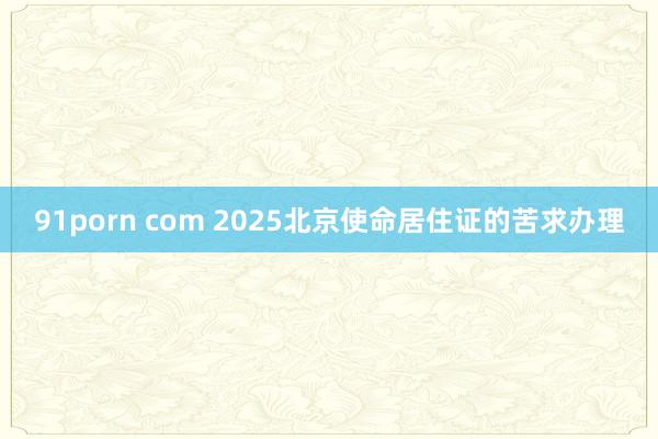 91porn com 2025北京使命居住证的苦求办理