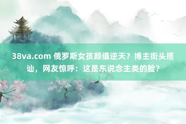 38va.com 俄罗斯女孩颜值逆天？博主街头搭讪，网友惊呼：这是东说念主类的脸？