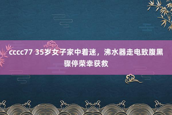 cccc77 35岁女子家中着迷，沸水器走电致腹黑骤停荣幸获救