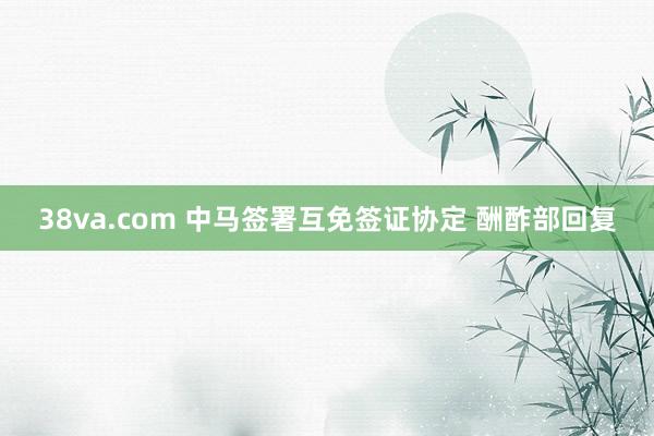 38va.com 中马签署互免签证协定 酬酢部回复